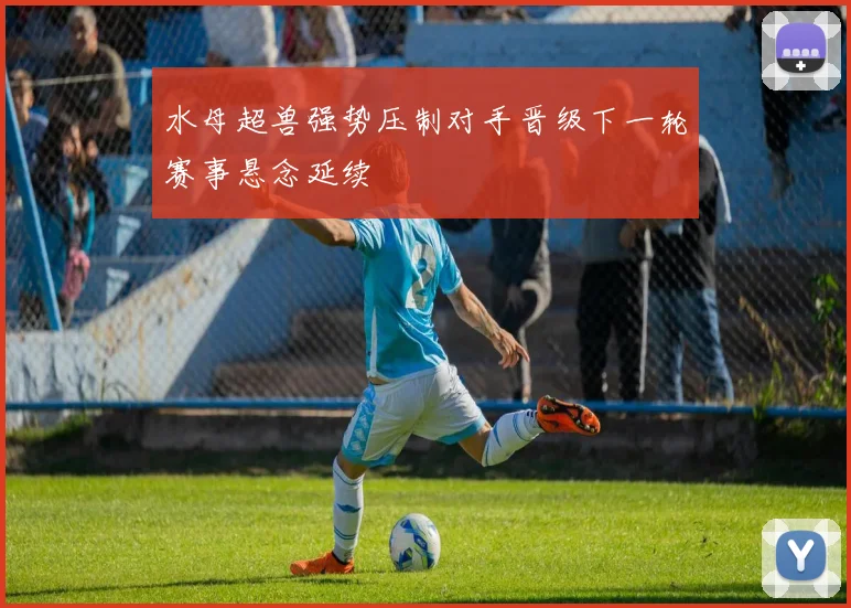 水母超兽强势压制对手晋级下一轮赛事悬念延续