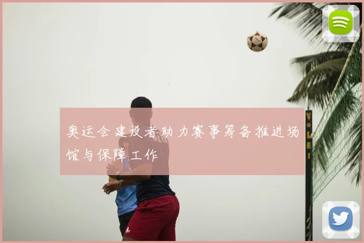 奥运会建设者助力赛事筹备推进场馆与保障工作
