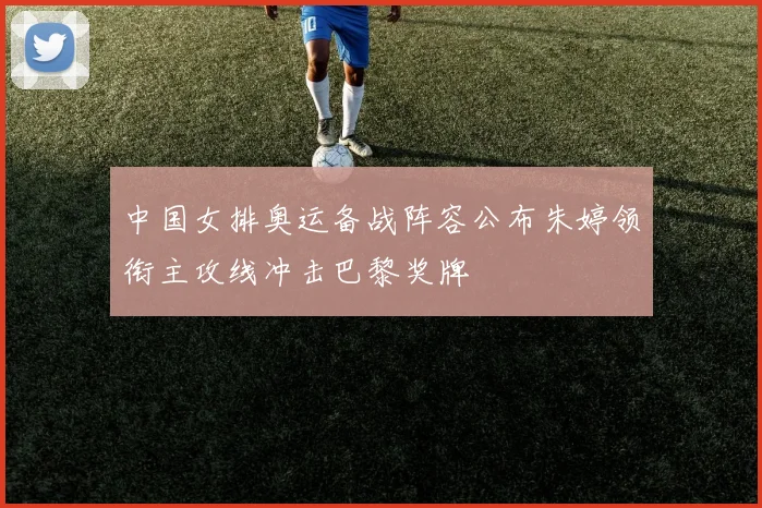 中国女排奥运备战阵容公布朱婷领衔主攻线冲击巴黎奖牌