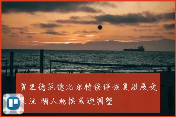 贾里德范德比尔特伤停恢复进展受关注 湖人轮换或迎调整