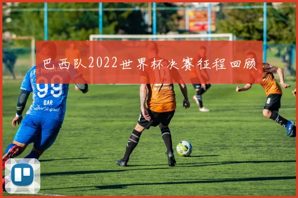 巴西队2022世界杯决赛征程回顾