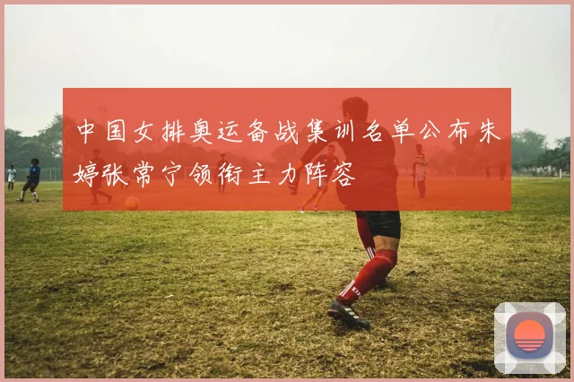 中国女排奥运备战集训名单公布朱婷张常宁领衔主力阵容