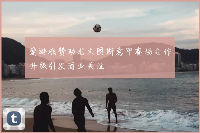 爱游戏赞助尤文图斯意甲赛场合作升级引发商业关注