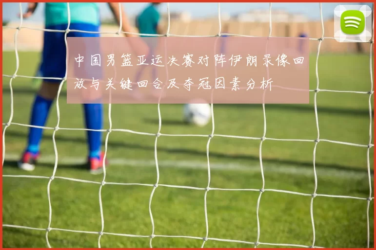 中国男篮亚运决赛对阵伊朗录像回放与关键回合及夺冠因素分析