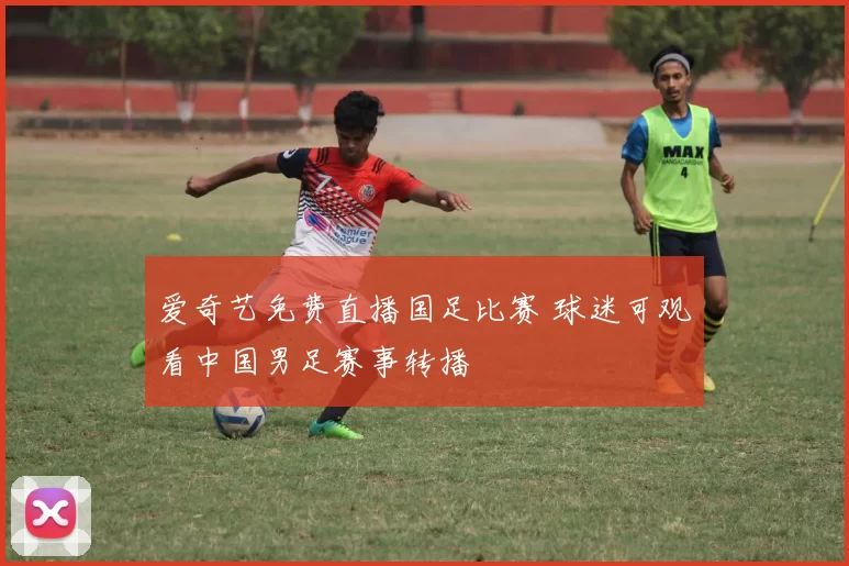 爱奇艺免费直播国足比赛 球迷可观看中国男足赛事转播