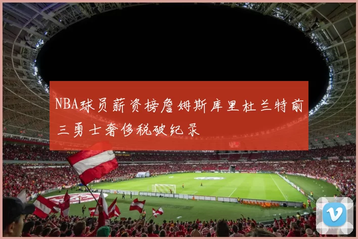 NBA球员薪资榜詹姆斯库里杜兰特前三勇士奢侈税破纪录
