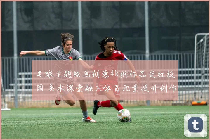 足球主题绘画创意4k纸作品走红校园 美术课堂融入体育元素提升创作热度