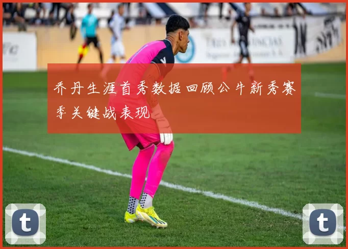 乔丹生涯首秀数据回顾公牛新秀赛季关键战表现