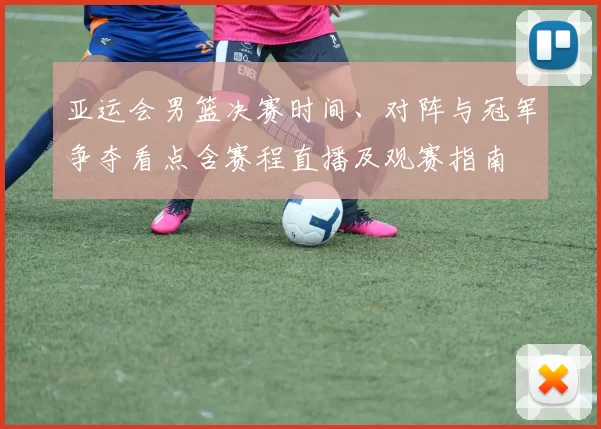 亚运会男篮决赛时间、对阵与冠军争夺看点含赛程直播及观赛指南