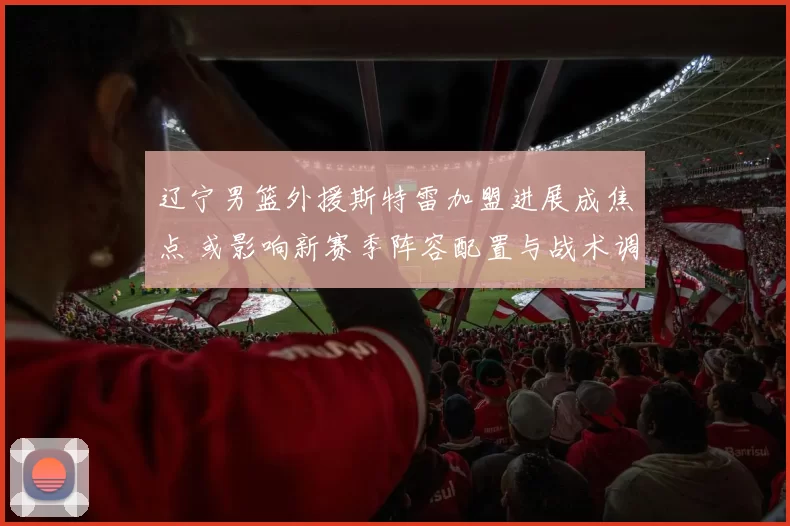 辽宁男篮外援斯特雷加盟进展成焦点 或影响新赛季阵容配置与战术调整