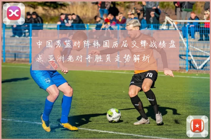 中国男篮对阵韩国历届交锋战绩盘点 亚洲老对手胜负走势解析