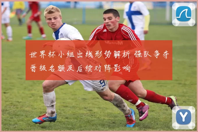 世界杯小组出线形势解析 强队争夺晋级名额及后续对阵影响