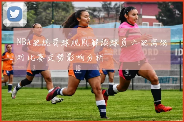 NBA犯规罚球规则解读球员六犯离场对比赛走势影响分析