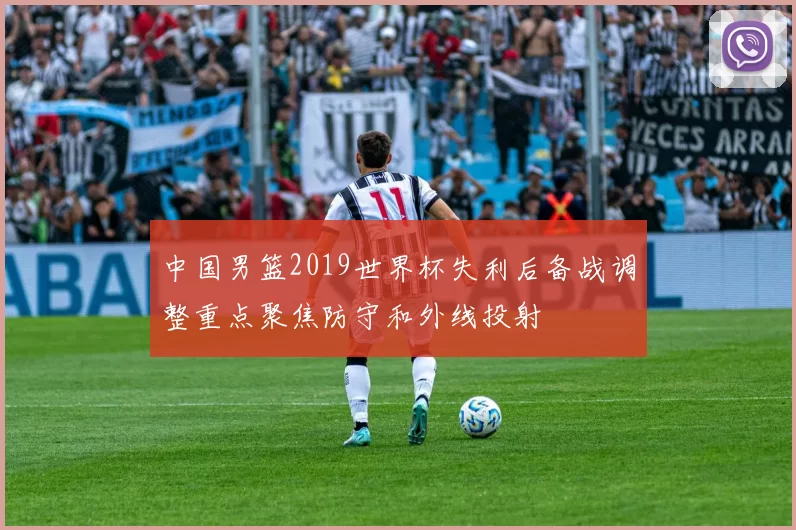 中国男篮2019世界杯失利后备战调整重点聚焦防守和外线投射