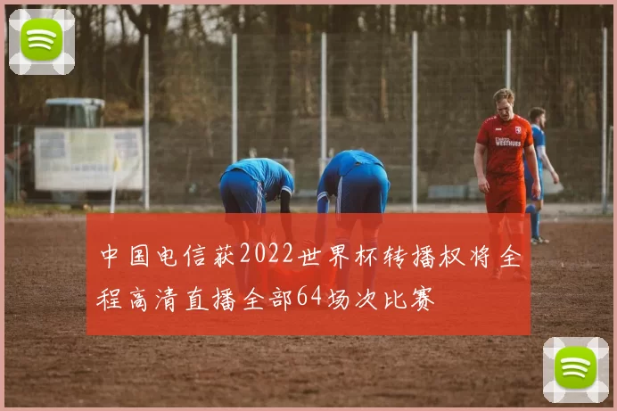 中国电信获2022世界杯转播权将全程高清直播全部64场次比赛