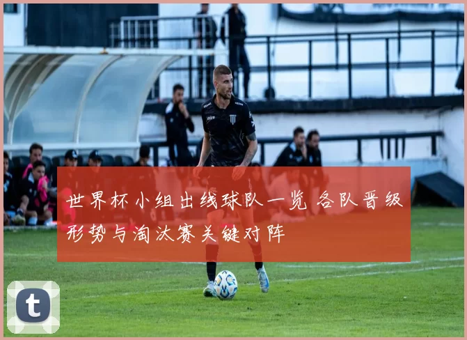 世界杯小组出线球队一览 各队晋级形势与淘汰赛关键对阵