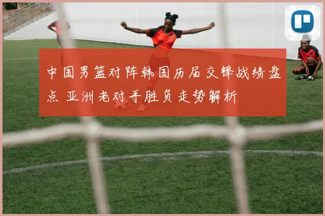 中国男篮对阵韩国历届交锋战绩盘点 亚洲老对手胜负走势解析