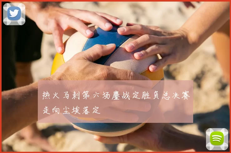 热火马刺第六场鏖战定胜负总决赛走向尘埃落定