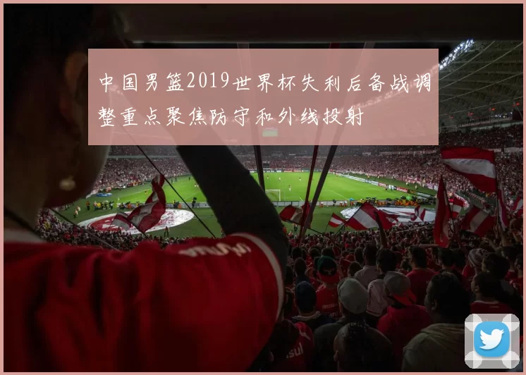 中国男篮2019世界杯失利后备战调整重点聚焦防守和外线投射