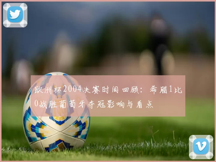 欧洲杯2004决赛时间回顾：希腊1比0战胜葡萄牙夺冠影响与看点