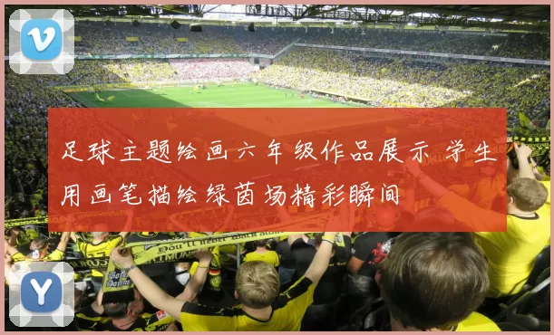 足球主题绘画六年级作品展示 学生用画笔描绘绿茵场精彩瞬间