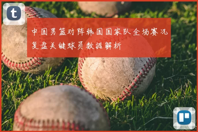 中国男篮对阵韩国国家队全场赛况复盘关键球员数据解析