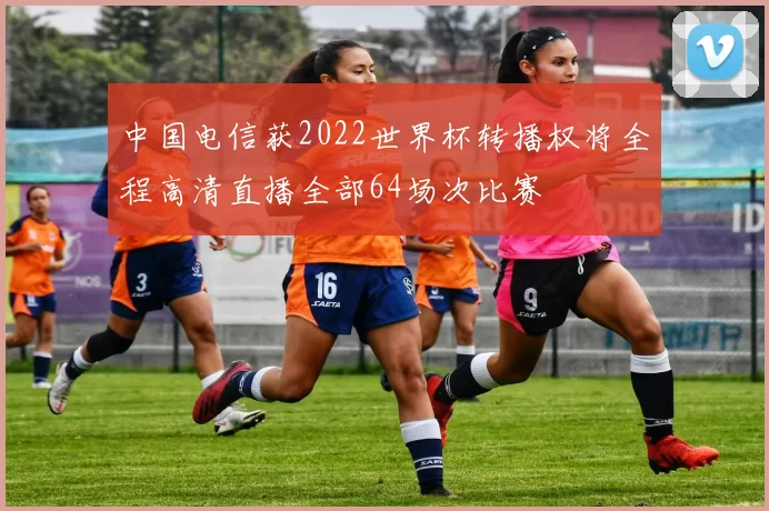 中国电信获2022世界杯转播权将全程高清直播全部64场次比赛