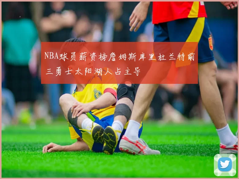 NBA球员薪资榜詹姆斯库里杜兰特前三勇士太阳湖人占主导