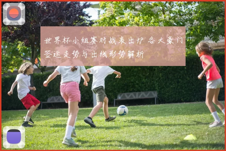 世界杯小组赛对战表出炉 各大豪门签运走势与出线形势解析