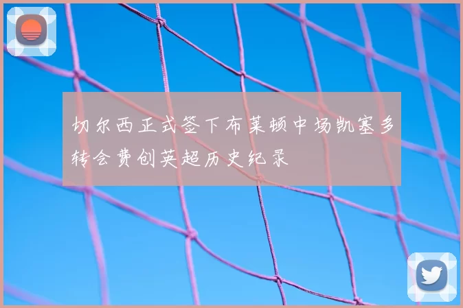 切尔西正式签下布莱顿中场凯塞多转会费创英超历史纪录